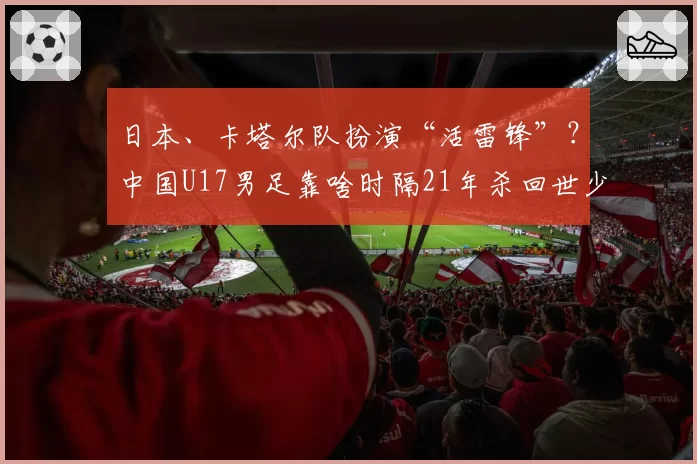 日本、卡塔尔队扮演“活雷锋”?中国U17男足靠啥时隔21年杀回世少赛!