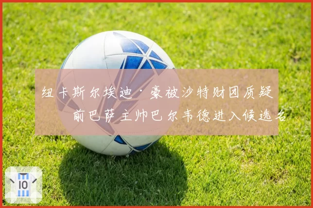 纽卡斯尔埃迪·豪被沙特财团质疑，前巴萨主帅巴尔韦德进入候选名单