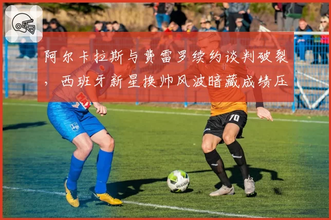 阿尔卡拉斯与费雷罗续约谈判破裂，西班牙新星换帅风波暗藏成绩压力