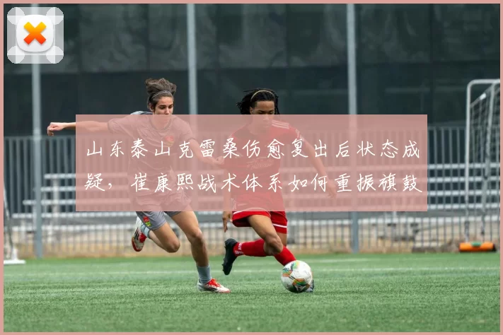 山东泰山克雷桑伤愈复出后状态成疑，崔康熙战术体系如何重振旗鼓？