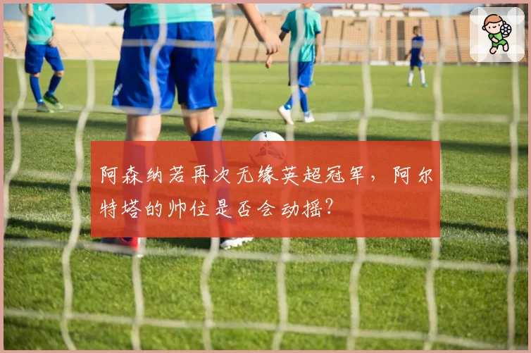 阿森纳若再次无缘英超冠军,阿尔特塔的帅位是否会动摇?