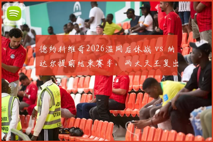 德约科维奇2026温网后休战 vs 纳达尔提前结束赛季，两大天王复出时间表谁更激进