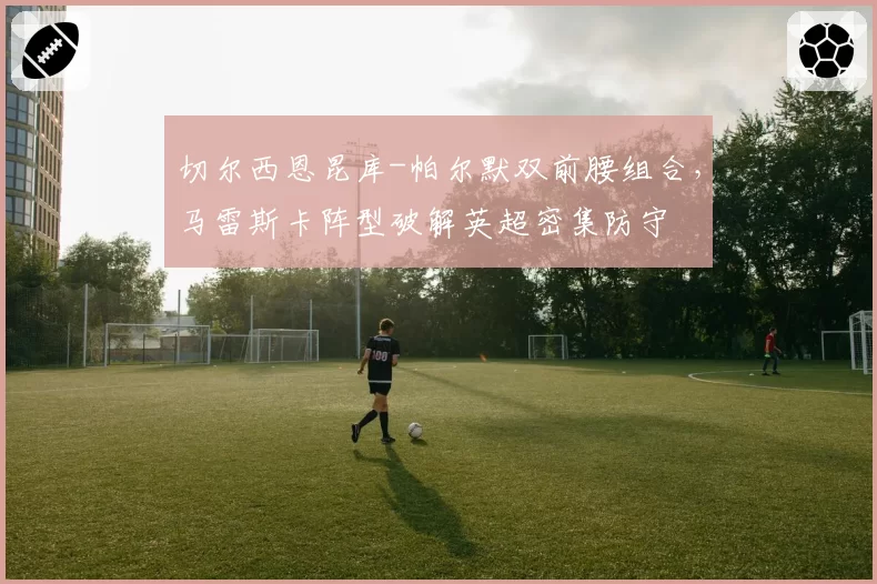 切尔西恩昆库-帕尔默双前腰组合，马雷斯卡阵型破解英超密集防守