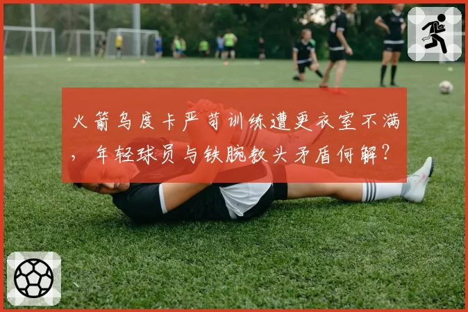 火箭乌度卡严苛训练遭更衣室不满，年轻球员与铁腕教头矛盾何解？