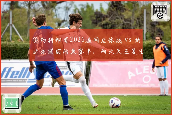 德约科维奇2026温网后休战 vs 纳达尔提前结束赛季，两大天王复出时间表谁更激进