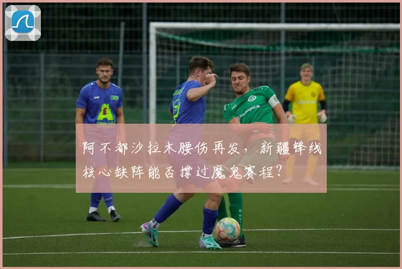 阿不都沙拉木腰伤再发，新疆锋线核心缺阵能否撑过魔鬼赛程？