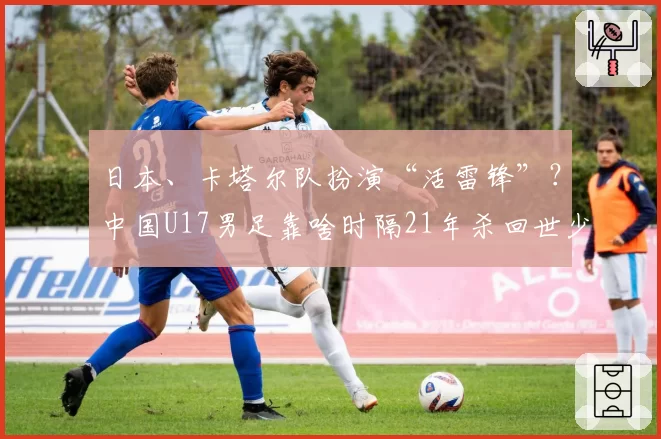 日本、卡塔尔队扮演“活雷锋”？中国U17男足靠啥时隔21年杀回世少赛！