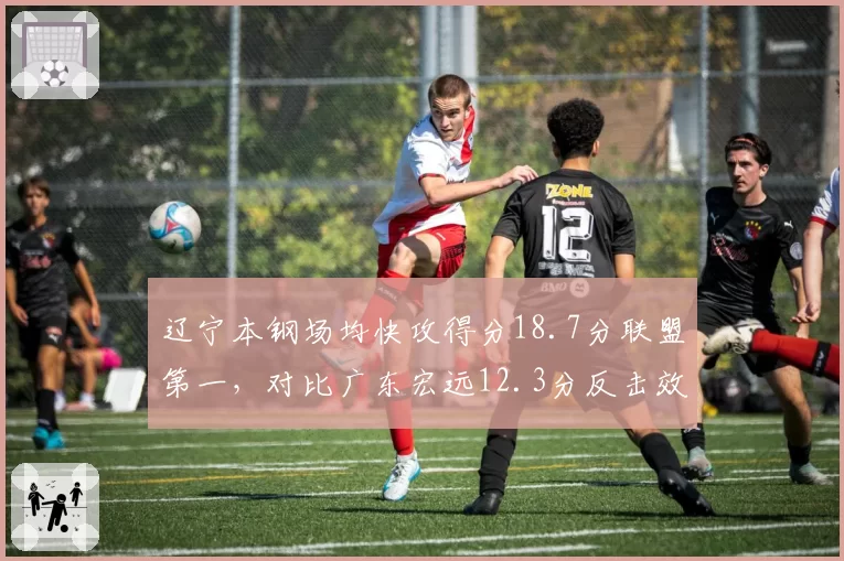 辽宁本钢场均快攻得分18.7分联盟第一，对比广东宏远12.3分反击效率差距明显