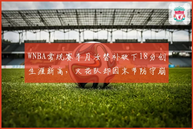 WNBA常规赛李月汝替补砍下18分创生涯新高，火花队却因末节防守崩盘被狂热队逆转？