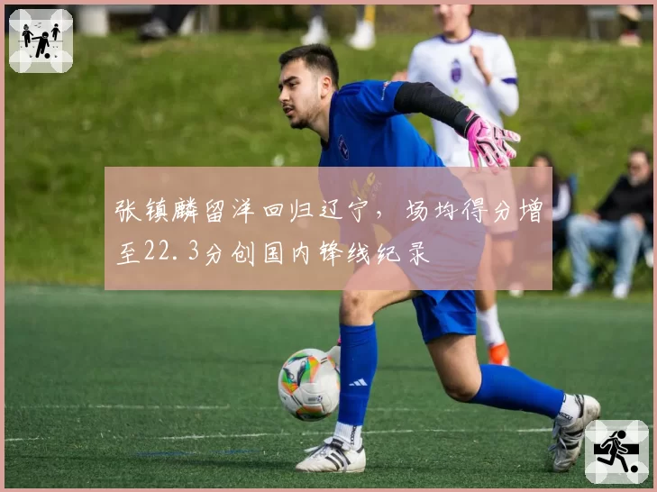 张镇麟留洋回归辽宁，场均得分增至22.3分创国内锋线纪录