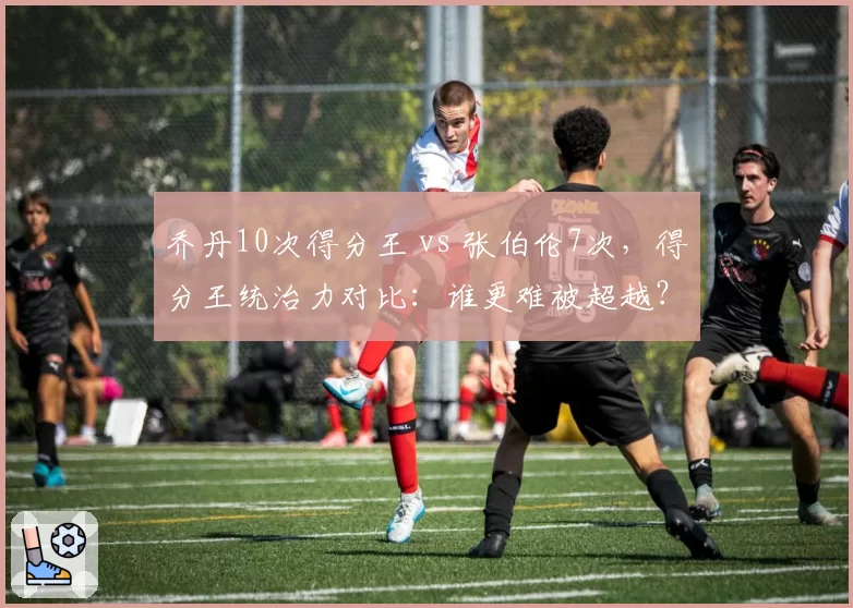 乔丹10次得分王 vs 张伯伦7次，得分王统治力对比：谁更难被超越？