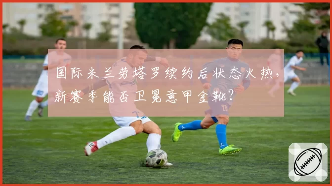 国际米兰劳塔罗续约后状态火热，新赛季能否卫冕意甲金靴？