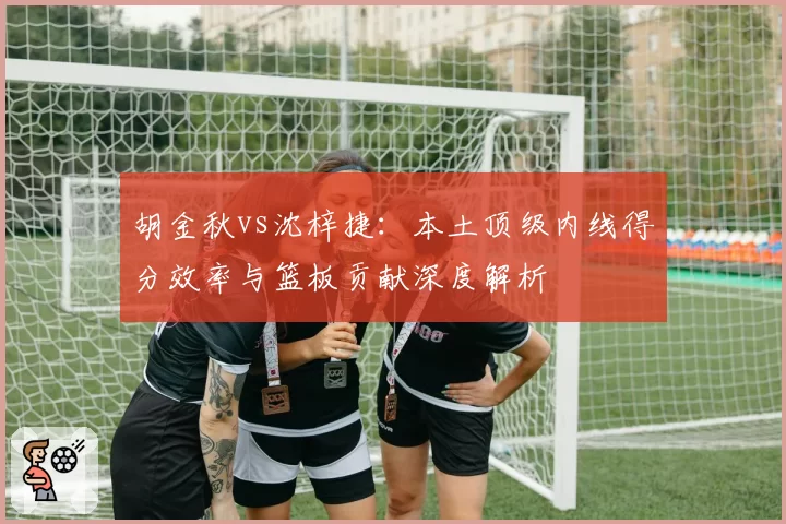胡金秋vs沈梓捷:本土顶级内线得分效率与篮板贡献深度解析