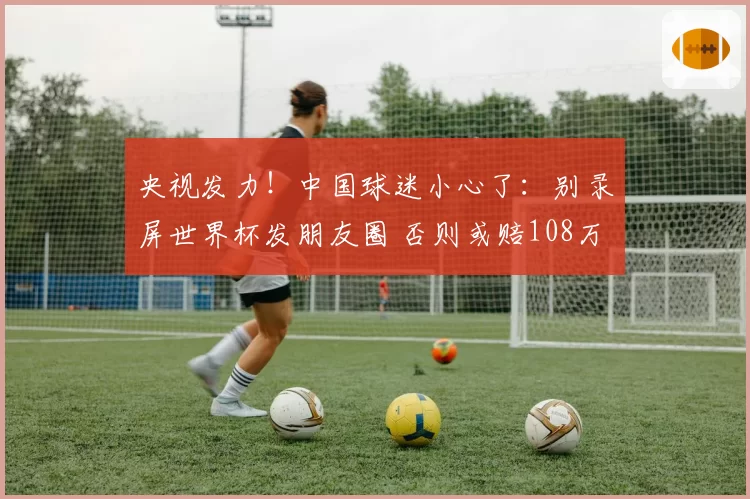 央视发力！中国球迷小心了：别录屏世界杯发朋友圈 否则或赔108万