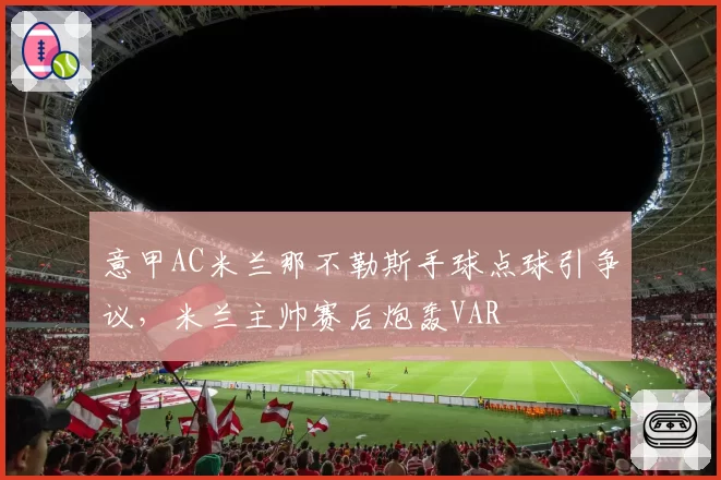 意甲AC米兰那不勒斯手球点球引争议，米兰主帅赛后炮轰VAR