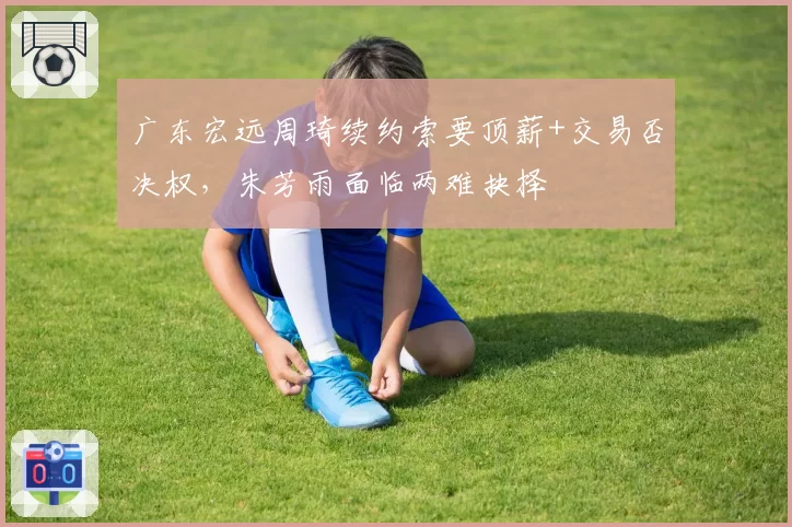 广东宏远周琦续约索要顶薪+交易否决权，朱芳雨面临两难抉择