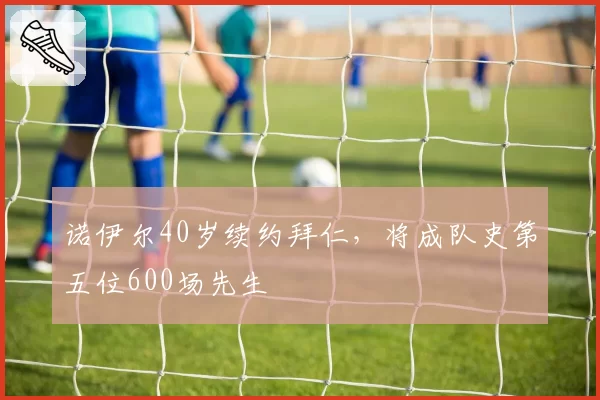 诺伊尔40岁续约拜仁，将成队史第五位600场先生