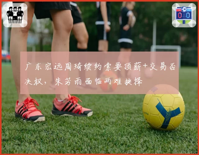 广东宏远周琦续约索要顶薪+交易否决权，朱芳雨面临两难抉择