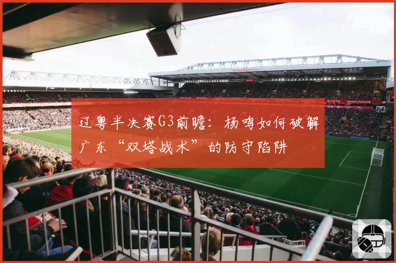 辽粤半决赛G3前瞻：杨鸣如何破解广东“双塔战术”的防守陷阱
