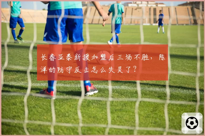 长春亚泰新援加盟后三场不胜，陈洋的防守反击怎么失灵了？