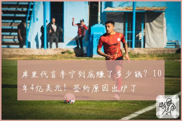 库里代言李宁到底赚了多少钱？10年4亿美元！签约原因出炉了