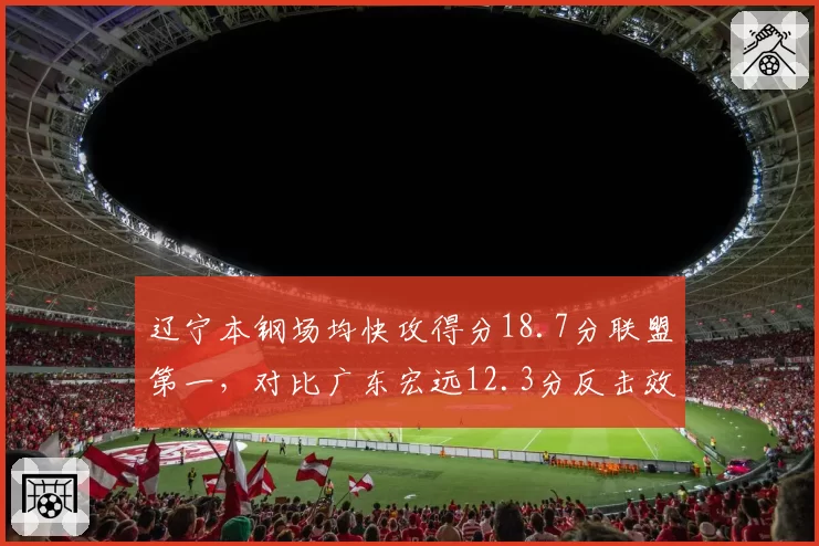 辽宁本钢场均快攻得分18.7分联盟第一，对比广东宏远12.3分反击效率差距明显