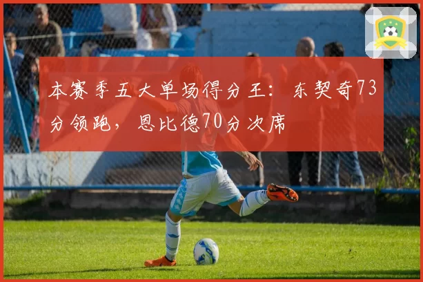 本赛季五大单场得分王:东契奇73分领跑,恩比德70分次席