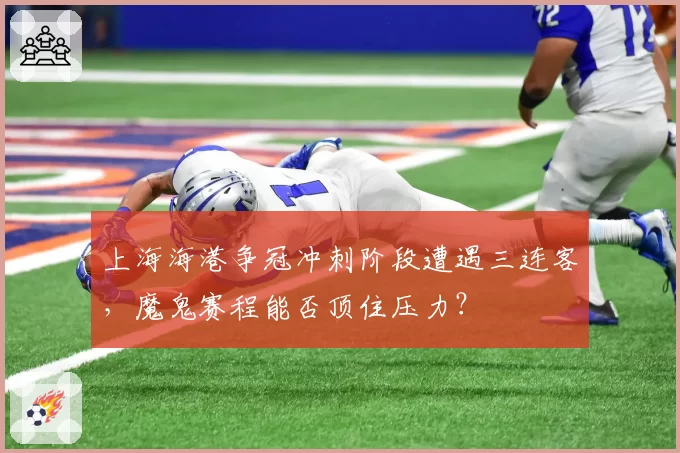 上海海港争冠冲刺阶段遭遇三连客，魔鬼赛程能否顶住压力？