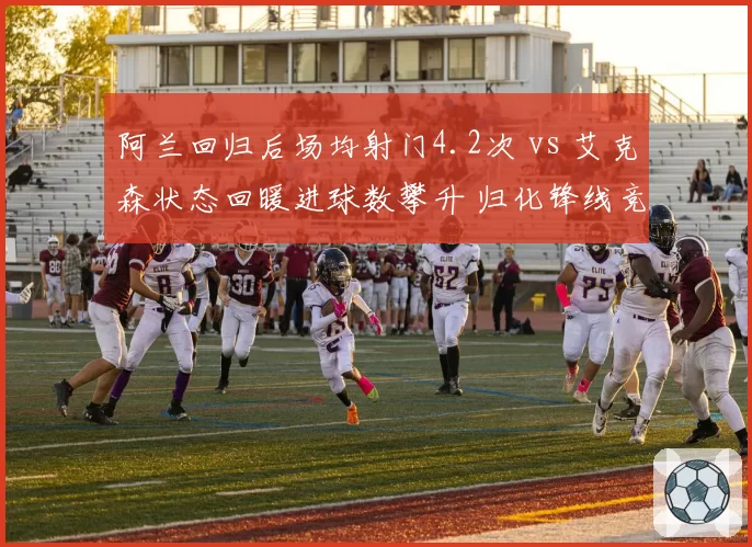 阿兰回归后场均射门4.2次 vs 艾克森状态回暖进球数攀升 归化锋线竞争白热化