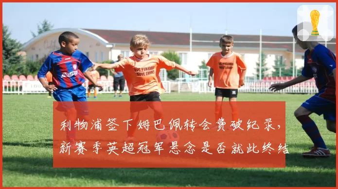 利物浦签下姆巴佩转会费破纪录，新赛季英超冠军悬念是否就此终结？