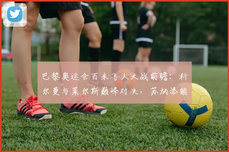 巴黎奥运会百米飞人大战前瞻：科尔曼与莱尔斯巅峰对决，苏炳添能否再创奇迹？