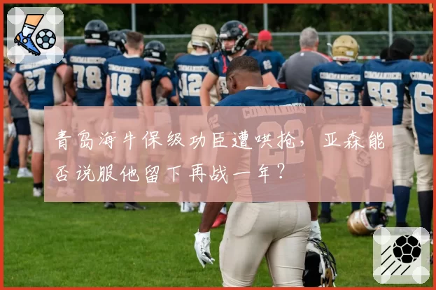 青岛海牛保级功臣遭哄抢,亚森能否说服他留下再战一年?