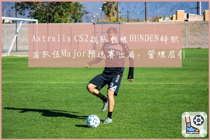 Astralis CS2战队教练HUNDEN辞职后队伍Major预选赛出局，管理层引援策略遭炮轰
