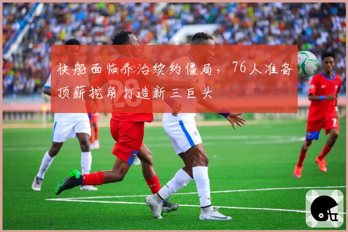 快船面临乔治续约僵局，76人准备顶薪挖角打造新三巨头