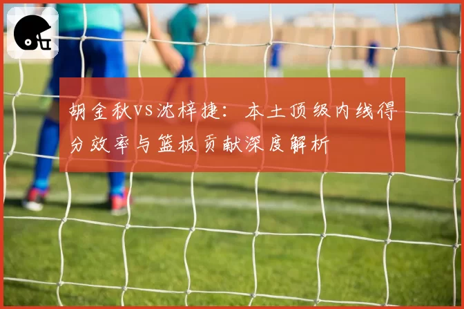 胡金秋vs沈梓捷：本土顶级内线得分效率与篮板贡献深度解析