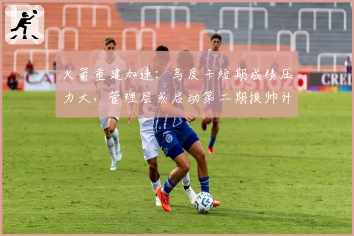 火箭重建加速：乌度卡短期成绩压力大，管理层或启动第二期换帅计划