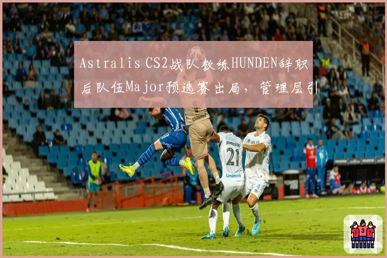 Astralis CS2战队教练HUNDEN辞职后队伍Major预选赛出局，管理层引援策略遭炮轰