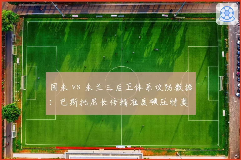 国米 vs 米兰三后卫体系攻防数据：巴斯托尼长传精准度碾压特奥