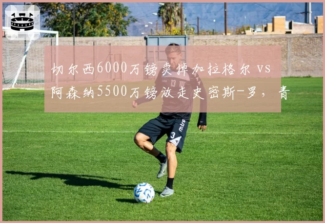 切尔西6000万镑卖掉加拉格尔 vs 阿森纳5500万镑放走史密斯-罗，青训中场出走性价比对比