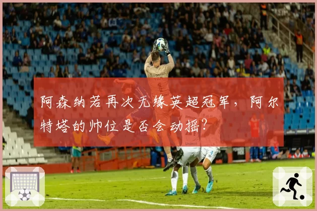 阿森纳若再次无缘英超冠军，阿尔特塔的帅位是否会动摇？