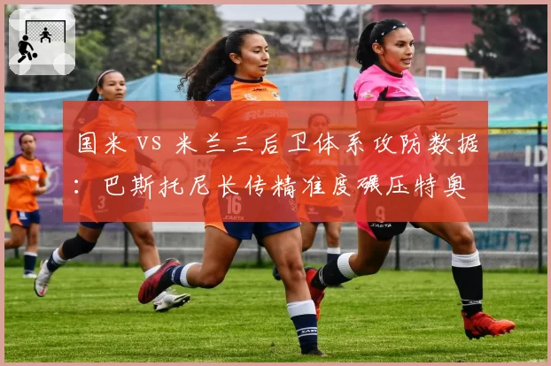 国米 vs 米兰三后卫体系攻防数据：巴斯托尼长传精准度碾压特奥