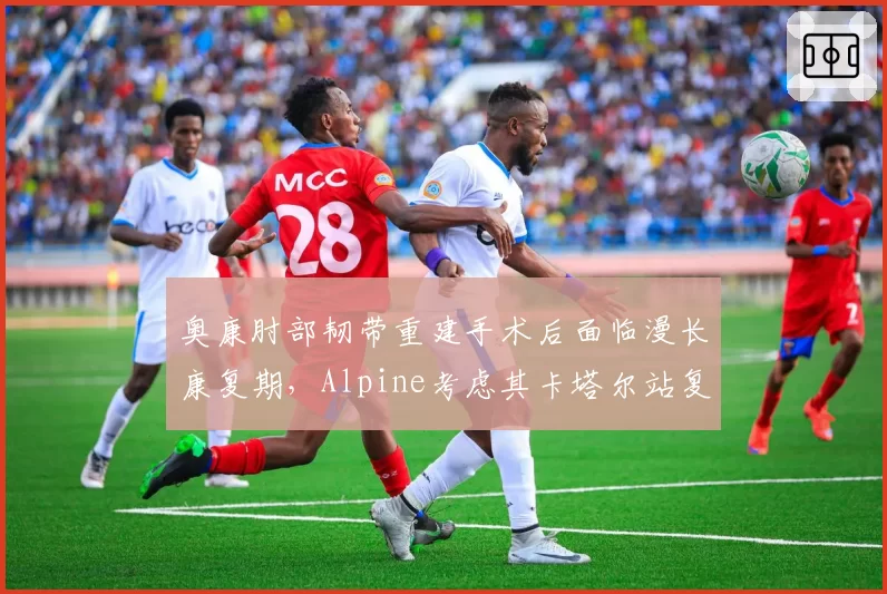 奥康肘部韧带重建手术后面临漫长康复期，Alpine考虑其卡塔尔站复出