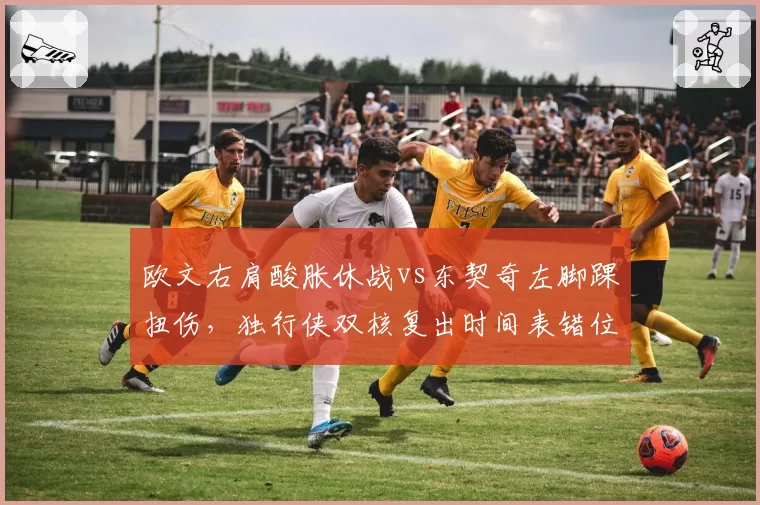 欧文右肩酸胀休战vs东契奇左脚踝扭伤，独行侠双核复出时间表错位