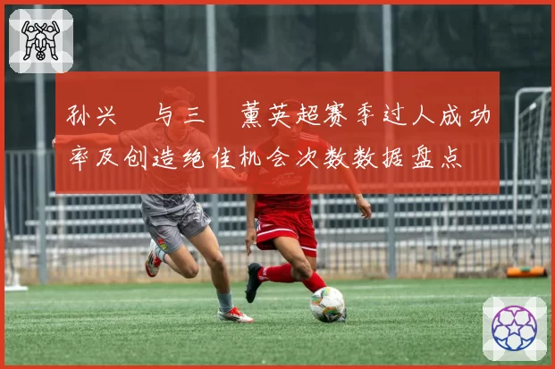 孙兴慜与三笘薰英超赛季过人成功率及创造绝佳机会次数数据盘点