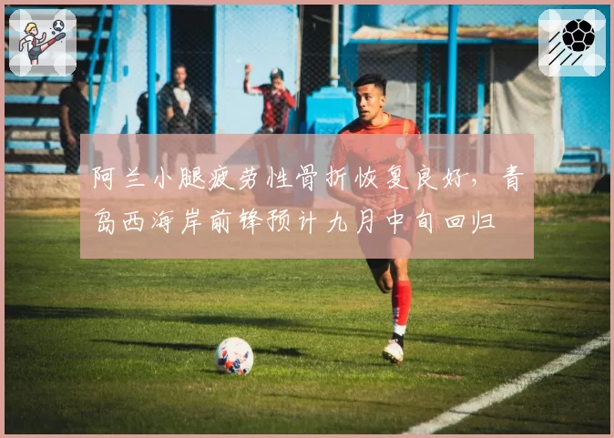 阿兰小腿疲劳性骨折恢复良好，青岛西海岸前锋预计九月中旬回归