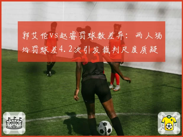 郭艾伦vs赵睿罚球数差异：两人场均罚球差4.2次引发裁判尺度质疑