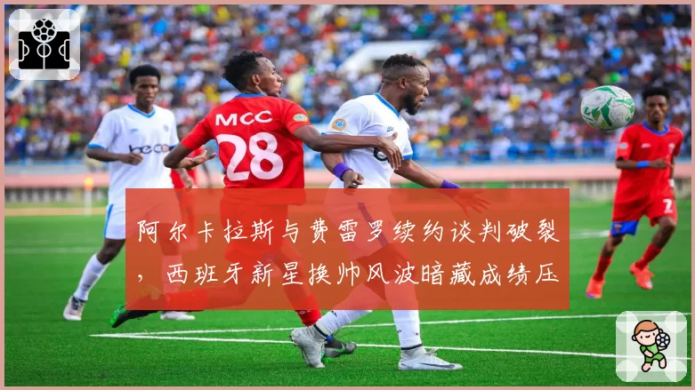 阿尔卡拉斯与费雷罗续约谈判破裂，西班牙新星换帅风波暗藏成绩压力