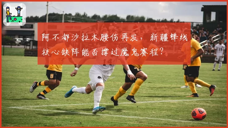 阿不都沙拉木腰伤再发，新疆锋线核心缺阵能否撑过魔鬼赛程？