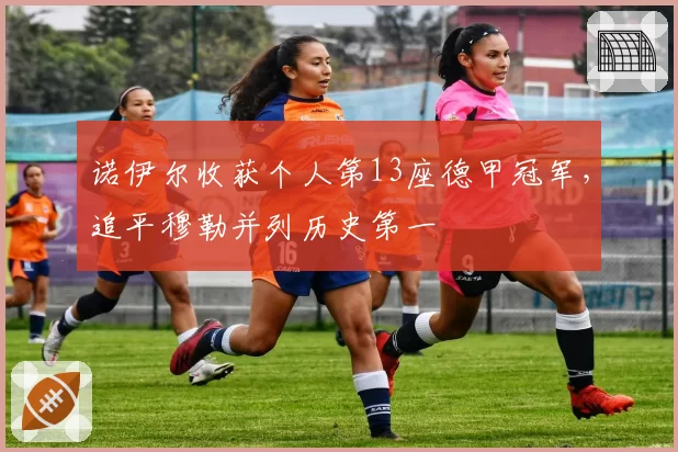 诺伊尔收获个人第13座德甲冠军，追平穆勒并列历史第一