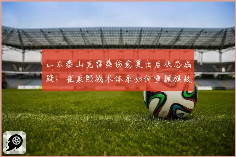 山东泰山克雷桑伤愈复出后状态成疑，崔康熙战术体系如何重振旗鼓？